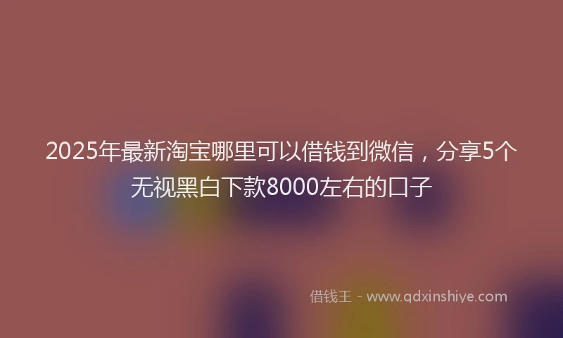 2025年最新淘宝哪里可以借钱到微信，分享5个无视黑白下款8000左右的口子