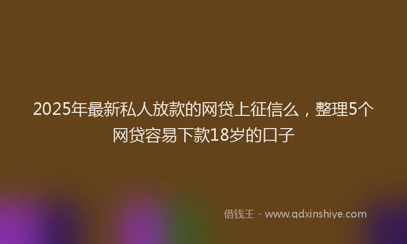 2025年最新私人放款的网贷上征信么，整理5个网贷容易下款18岁的口子