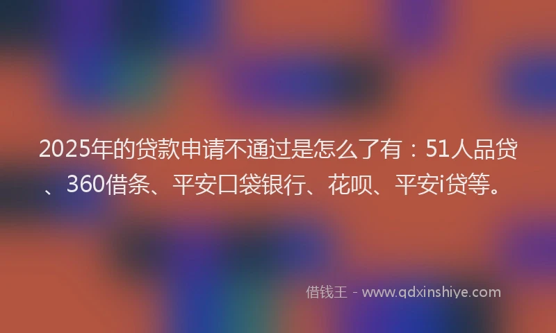 2025年的贷款申请不通过是怎么了有：51人品贷、360借条、平安口袋银行、花呗、平安i贷等。