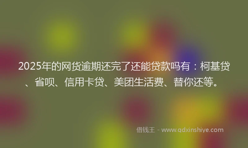 2025年的网货逾期还完了还能贷款吗有：柯基贷、省呗、信用卡贷、美团生活费、替你还等。