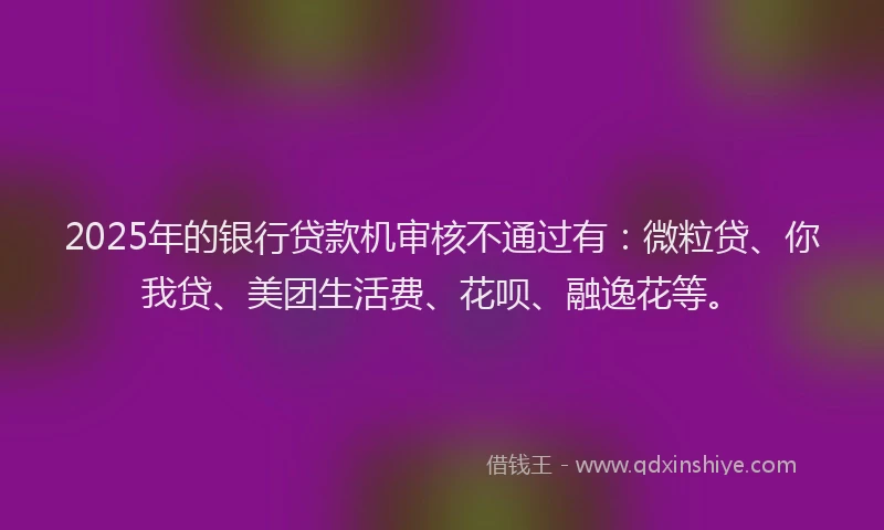 2025年的银行贷款机审核不通过有：微粒贷、你我贷、美团生活费、花呗、融逸花等。