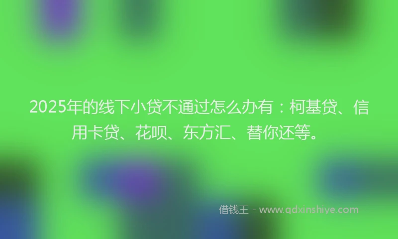 2025年的线下小贷不通过怎么办有：柯基贷、信用卡贷、花呗、东方汇、替你还等。