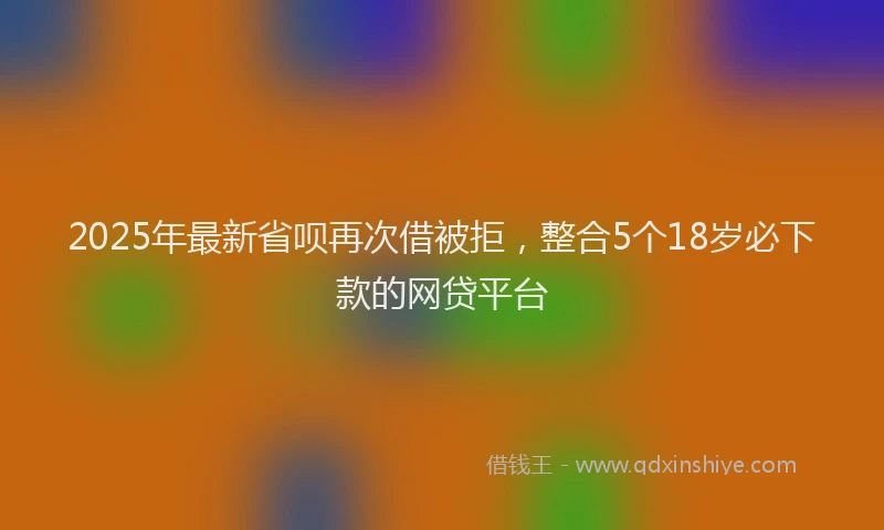 2025年最新省呗再次借被拒，整合5个18岁必下款的网贷平台