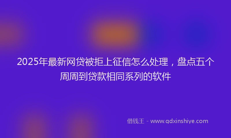 2025年最新网贷被拒上征信怎么处理，盘点五个周周到贷款相同系列的软件