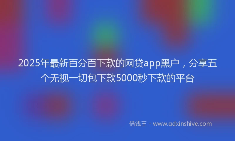 2025年最新百分百下款的网贷app黑户，分享五个无视一切包下款5000秒下款的平台