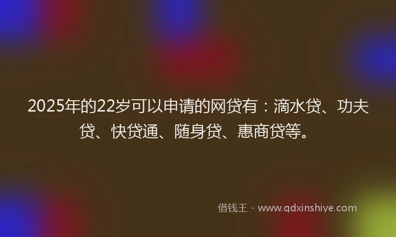2025年的22岁可以申请的网贷有：滴水贷、功夫贷、快贷通、随身贷、惠商贷等。
