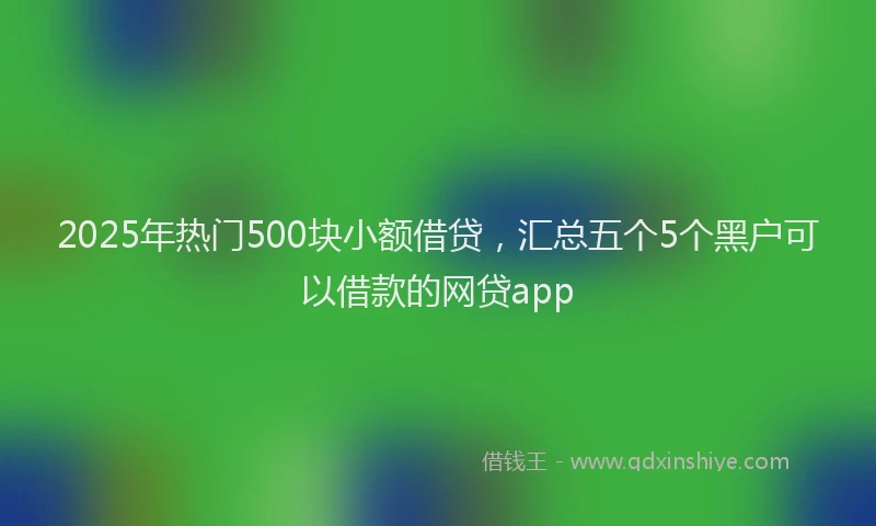 2025年热门500块小额借贷，汇总五个5个黑户可以借款的网贷app