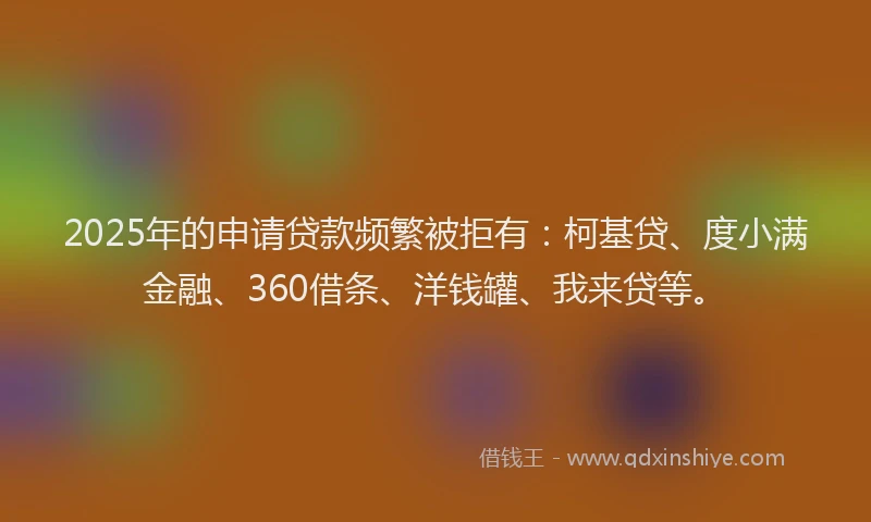 2025年的申请贷款频繁被拒有：柯基贷、度小满金融、360借条、洋钱罐、我来贷等。