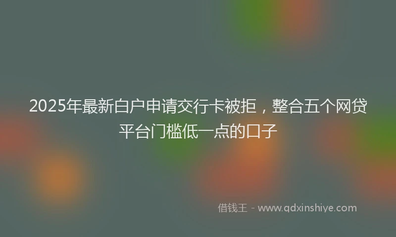 2025年最新白户申请交行卡被拒，整合五个网贷平台门槛低一点的口子