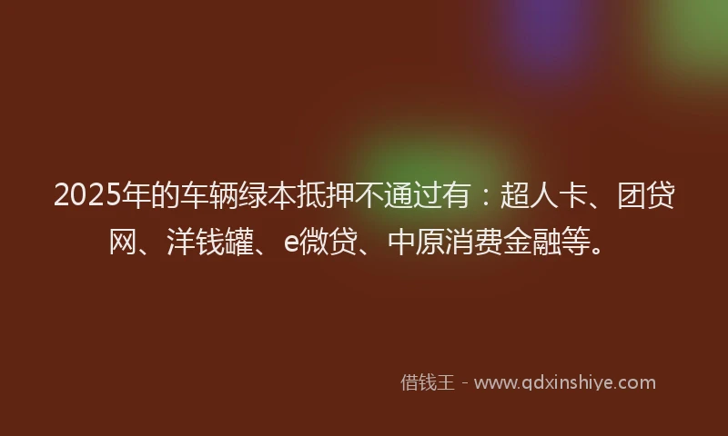 2025年的车辆绿本抵押不通过有：超人卡、团贷网、洋钱罐、e微贷、中原消费金融等。
