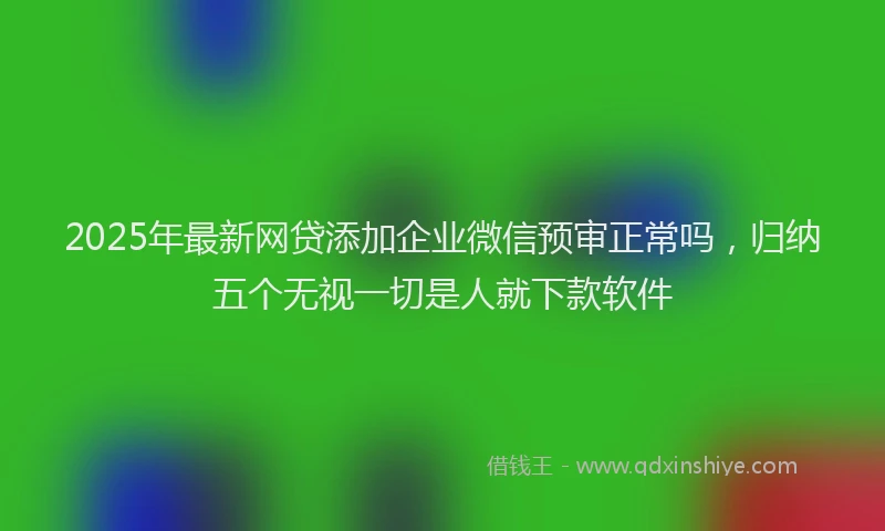 2025年最新网贷添加企业微信预审正常吗，归纳五个无视一切是人就下款软件