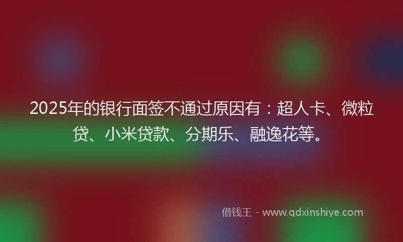 2025年的银行面签不通过原因有：超人卡、微粒贷、小米贷款、分期乐、融逸花等。