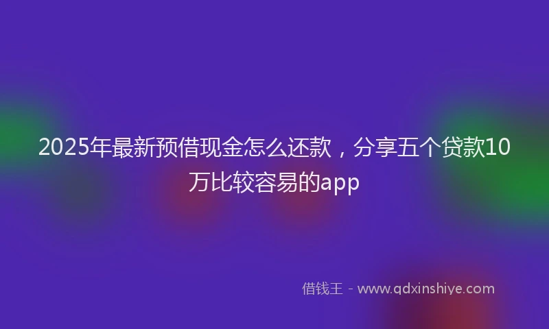 2025年最新预借现金怎么还款，分享五个贷款10万比较容易的app
