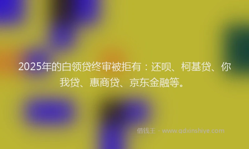 2025年的白领贷终审被拒有：还呗、柯基贷、你我贷、惠商贷、京东金融等。