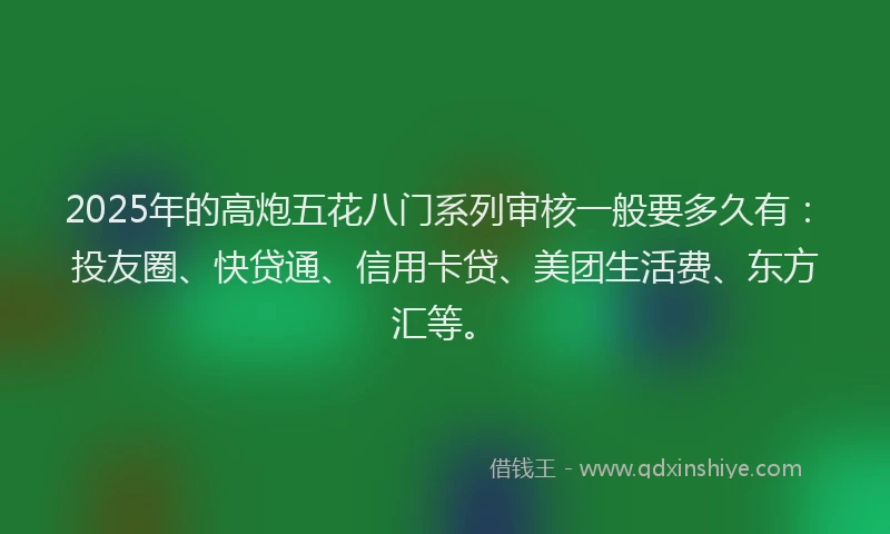 2025年的高炮五花八门系列审核一般要多久有：投友圈、快贷通、信用卡贷、美团生活费、东方汇等。