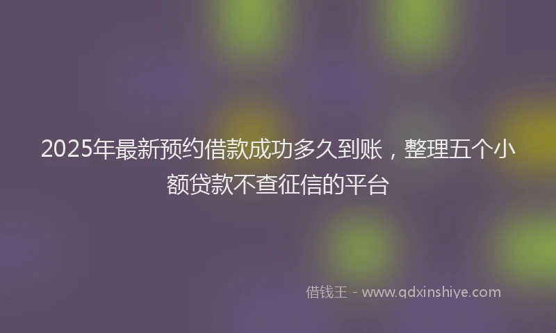 2025年最新预约借款成功多久到账，整理五个小额贷款不查征信的平台