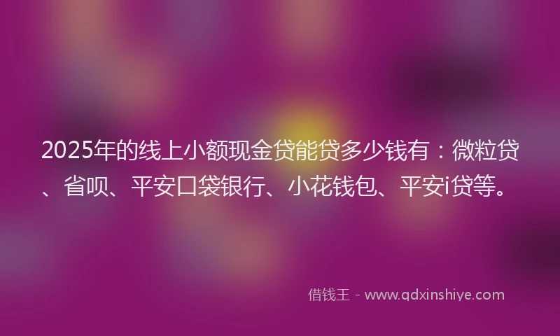 2025年的线上小额现金贷能贷多少钱有：微粒贷、省呗、平安口袋银行、小花钱包、平安i贷等。
