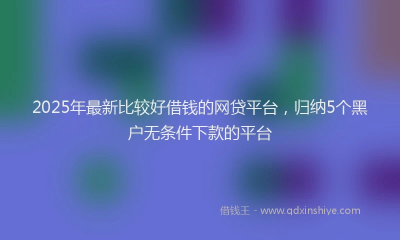 2025年最新比较好借钱的网贷平台，归纳5个黑户无条件下款的平台
