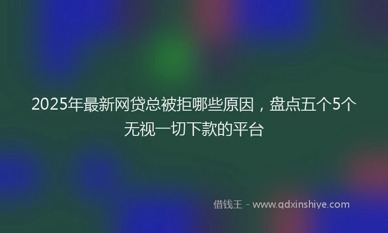 2025年最新网贷总被拒哪些原因，盘点五个5个无视一切下款的平台