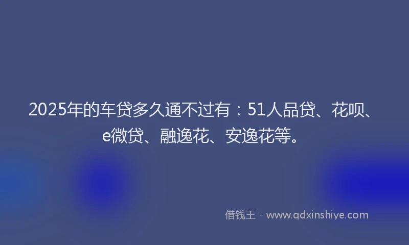 2025年的车贷多久通不过有：51人品贷、花呗、e微贷、融逸花、安逸花等。
