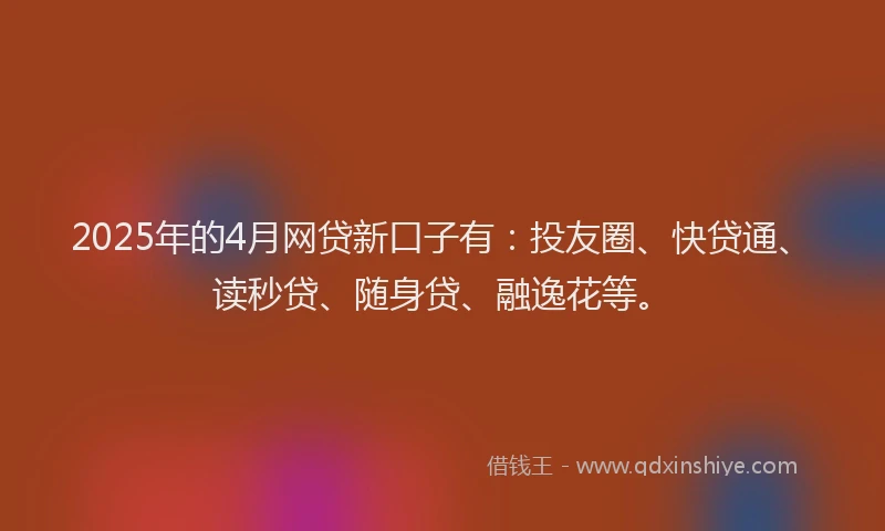 2025年的4月网贷新口子有：投友圈、快贷通、读秒贷、随身贷、融逸花等。
