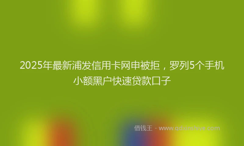2025年最新浦发信用卡网申被拒，罗列5个手机小额黑户快速贷款口子