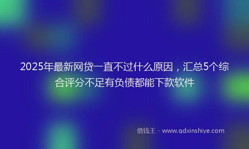 2025年最新网贷一直不过什么原因，汇总5个综合评分不足有负债都能下款软件