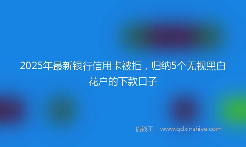 2025年最新银行信用卡被拒，归纳5个无视黑白花户的下款口子