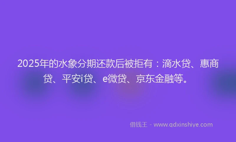 2025年的水象分期还款后被拒有：滴水贷、惠商贷、平安i贷、e微贷、京东金融等。