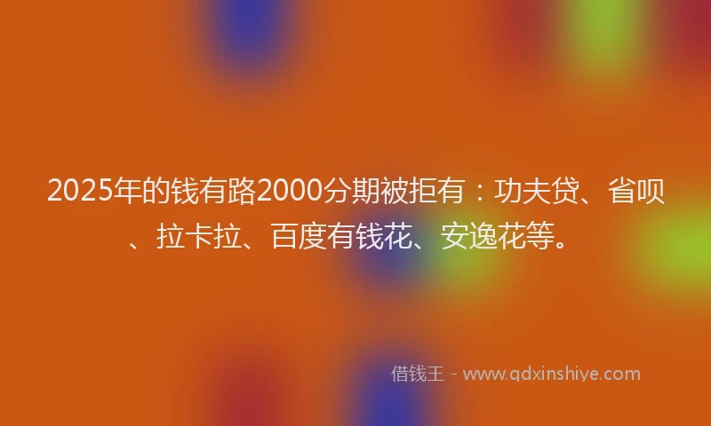 2025年的钱有路2000分期被拒有：功夫贷、省呗、拉卡拉、百度有钱花、安逸花等。