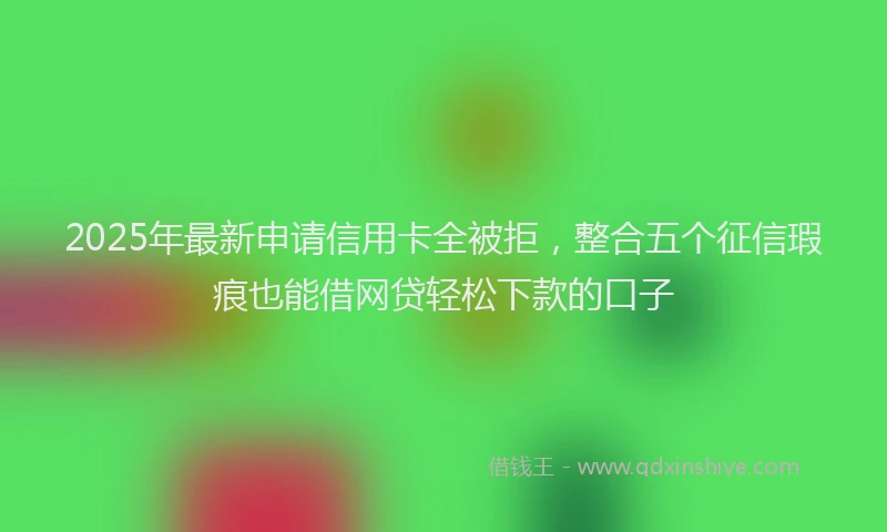 2025年最新申请信用卡全被拒，整合五个征信瑕疵也能借网贷轻松下款的口子