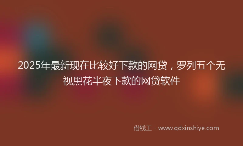 2025年最新现在比较好下款的网贷，罗列五个无视黑花半夜下款的网贷软件