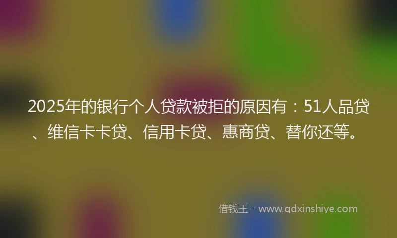 2025年的银行个人贷款被拒的原因有：51人品贷、维信卡卡贷、信用卡贷、惠商贷、替你还等。