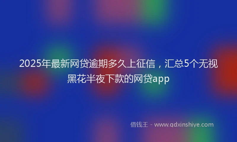 2025年最新网贷逾期多久上征信，汇总5个无视黑花半夜下款的网贷app