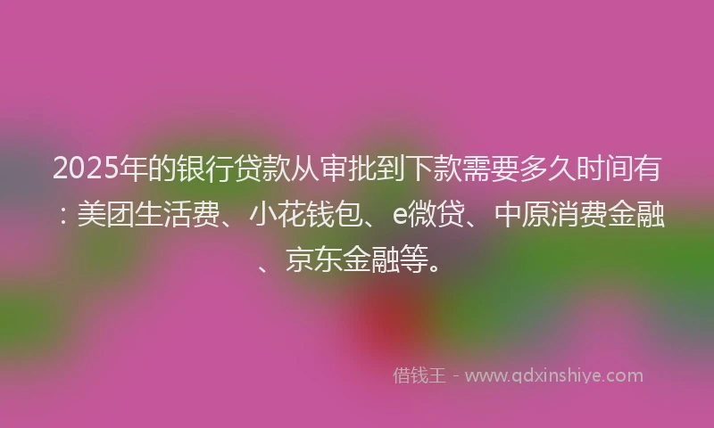 2025年的银行贷款从审批到下款需要多久时间有：美团生活费、小花钱包、e微贷、中原消费金融、京东金融等。