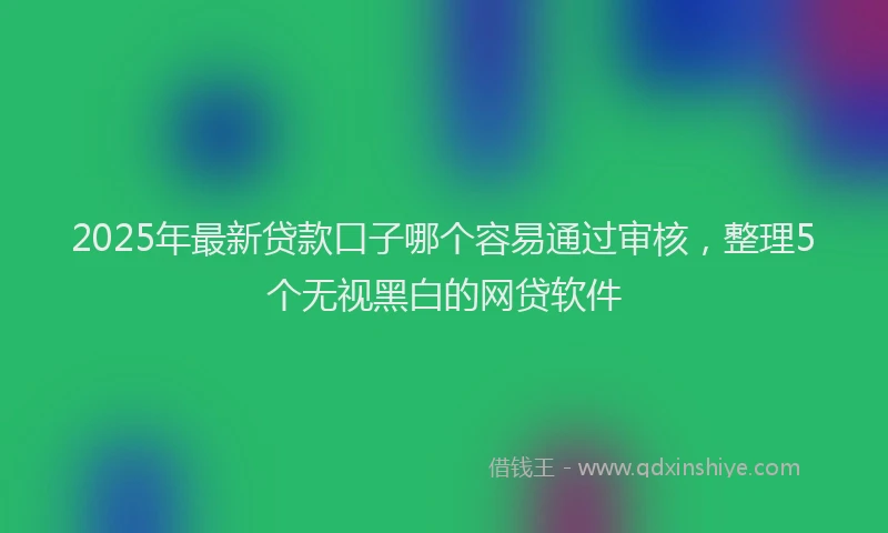 2025年最新贷款口子哪个容易通过审核，整理5个无视黑白的网贷软件