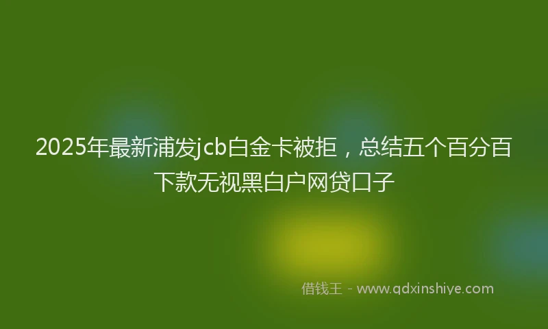 2025年最新浦发jcb白金卡被拒，总结五个百分百下款无视黑白户网贷口子