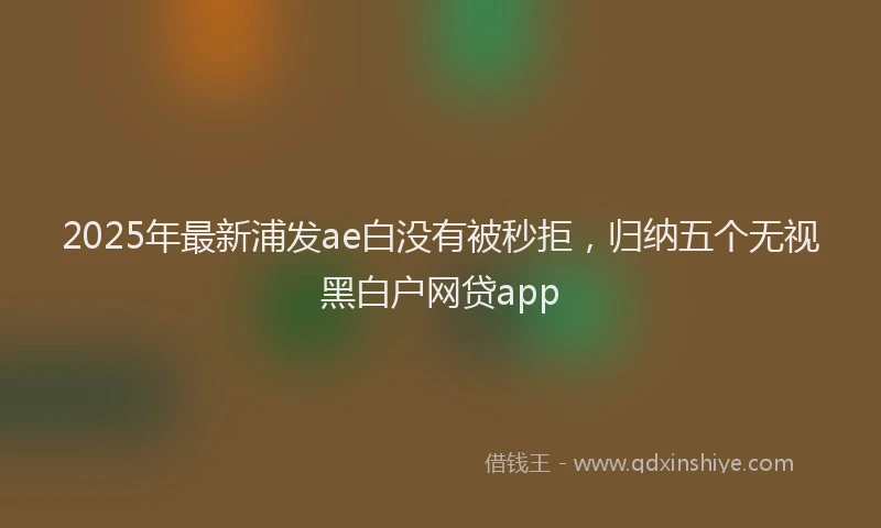 2025年最新浦发ae白没有被秒拒，归纳五个无视黑白户网贷app