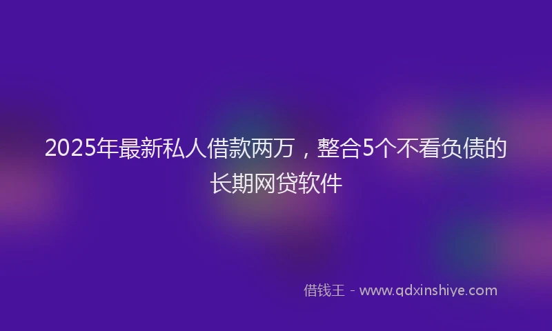 2025年最新私人借款两万，整合5个不看负债的长期网贷软件