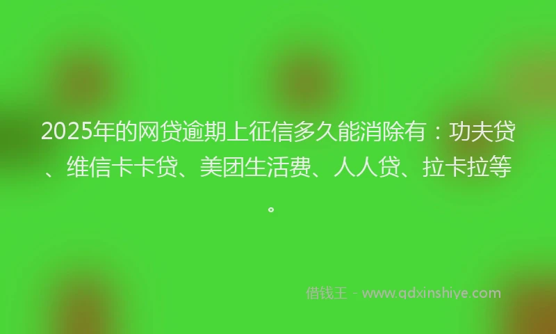 2025年的网贷逾期上征信多久能消除有：功夫贷、维信卡卡贷、美团生活费、人人贷、拉卡拉等。
