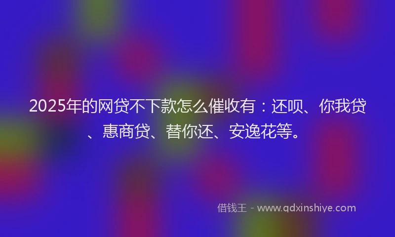 2025年的网贷不下款怎么催收有：还呗、你我贷、惠商贷、替你还、安逸花等。