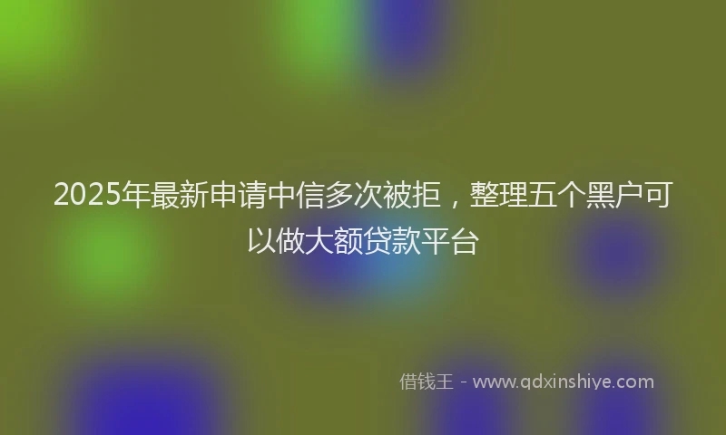 2025年最新申请中信多次被拒，整理五个黑户可以做大额贷款平台