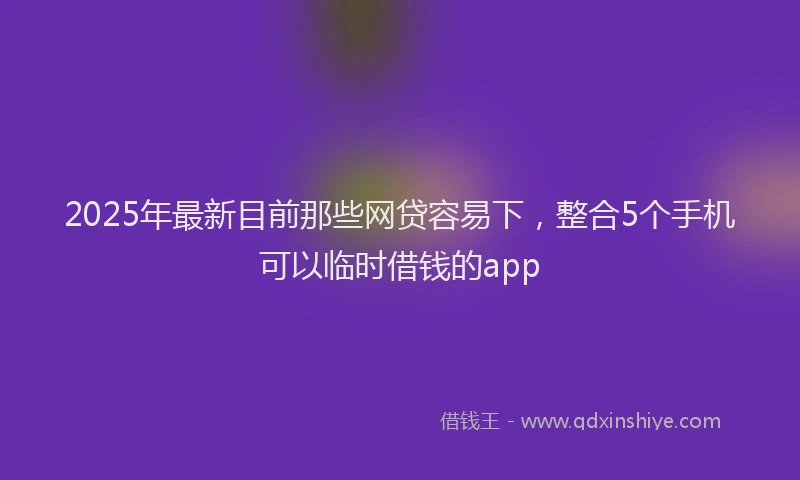 2025年最新目前那些网贷容易下，整合5个手机可以临时借钱的app