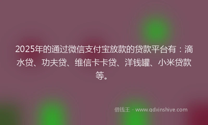 2025年的通过微信支付宝放款的贷款平台有：滴水贷、功夫贷、维信卡卡贷、洋钱罐、小米贷款等。
