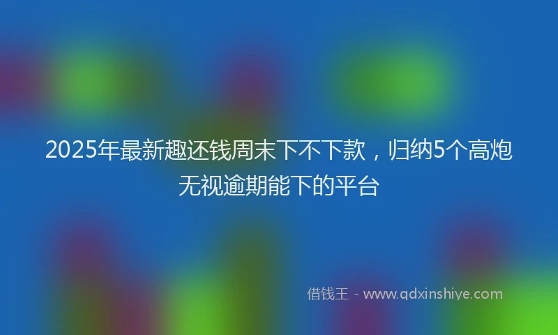 2025年最新趣还钱周末下不下款，归纳5个高炮无视逾期能下的平台