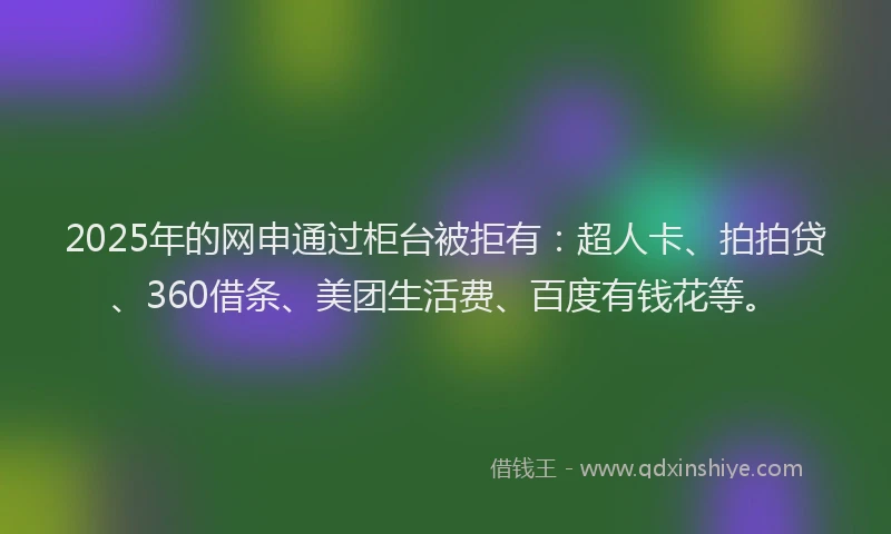 2025年的网申通过柜台被拒有：超人卡、拍拍贷、360借条、美团生活费、百度有钱花等。