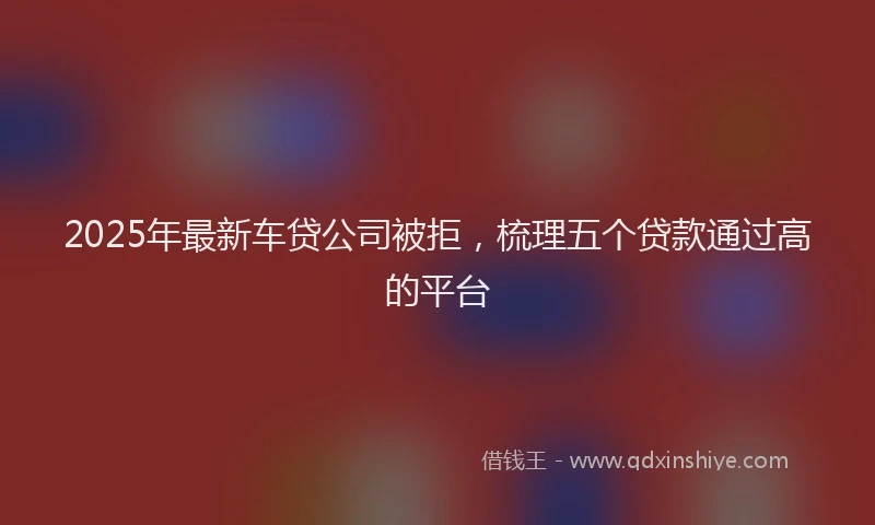 2025年最新车贷公司被拒，梳理五个贷款通过高的平台
