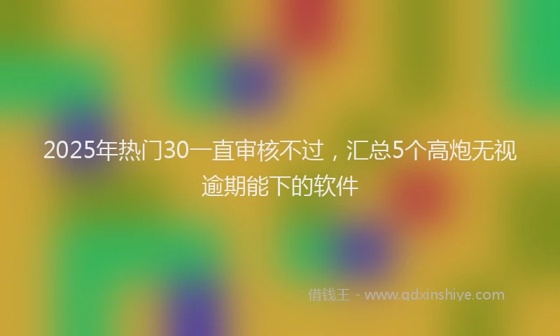 2025年热门30一直审核不过，汇总5个高炮无视逾期能下的软件