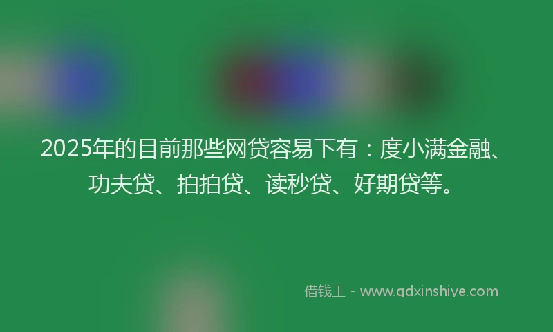 2025年的目前那些网贷容易下有：度小满金融、功夫贷、拍拍贷、读秒贷、好期贷等。