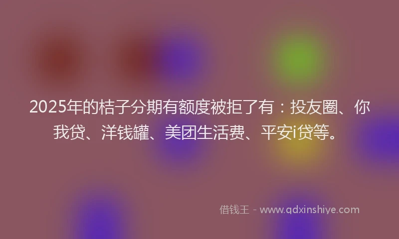 2025年的桔子分期有额度被拒了有：投友圈、你我贷、洋钱罐、美团生活费、平安i贷等。